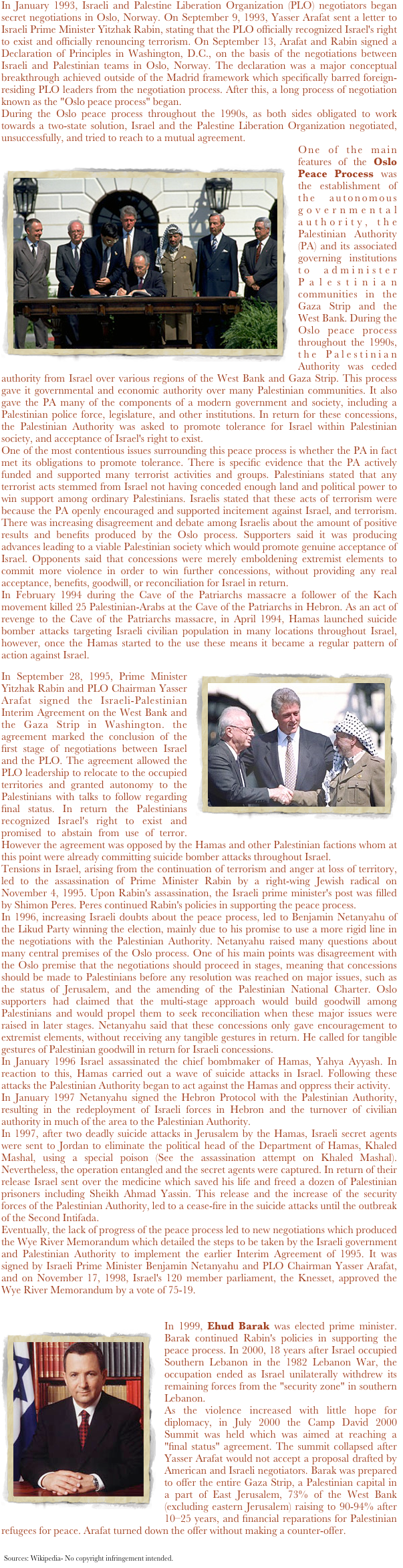 
In January 1993, Israeli and Palestine Liberation Organization (PLO) negotiators began secret negotiations in Oslo, Norway. On September 9, 1993, Yasser Arafat sent a letter to Israeli Prime Minister Yitzhak Rabin, stating that the PLO officially recognized Israel's right to exist and officially renouncing terrorism. On September 13, Arafat and Rabin signed a Declaration of Principles in Washington, D.C., on the basis of the negotiations between Israeli and Palestinian teams in Oslo, Norway. The declaration was a major conceptual breakthrough achieved outside of the Madrid framework which specifically barred foreign-residing PLO leaders from the negotiation process. After this, a long process of negotiation known as the "Oslo peace process" began.During the Oslo peace process throughout the 1990s, as both sides obligated to work towards a two-state solution, Israel and the Palestine Liberation Organization negotiated, unsuccessfully, and tried to reach to a mutual agreement.One of the main features of the Oslo Peace Process was the establishment of the￼ autonomous governmental authority, the Palestinian Authority (PA) and its associated governing institutions to administer Palestinian communities in the Gaza Strip and the West Bank. During the Oslo peace process throughout the 1990s, the Palestinian Authority was ceded authority from Israel over various regions of the West Bank and Gaza Strip. This process gave it governmental and economic authority over many Palestinian communities. It also gave the PA many of the components of a modern government and society, including a Palestinian police force, legislature, and other institutions. In return for these concessions, the Palestinian Authority was asked to promote tolerance for Israel within Palestinian society, and acceptance of Israel's right to exist.One of the most contentious issues surrounding this peace process is whether the PA in fact met its obligations to promote tolerance. There is specific evidence that the PA actively funded and supported many terrorist activities and groups. Palestinians stated that any terrorist acts stemmed from Israel not having conceded enough land and political power to win support among ordinary Palestinians. Israelis stated that these acts of terrorism were because the PA openly encouraged and supported incitement against Israel, and terrorism. There was increasing disagreement and debate among Israelis about the amount of positive results and benefits produced by the Oslo process. Supporters said it was producing advances leading to a viable Palestinian society which would promote genuine acceptance of Israel. Opponents said that concessions were merely emboldening extremist elements to commit more violence in order to win further concessions, without providing any real acceptance, benefits, goodwill, or reconciliation for Israel in return.In February 1994 during the Cave of the Patriarchs massacre a follower of the Kach movement killed 25 Palestinian-Arabs at the Cave of the Patriarchs in Hebron. As an act of revenge to the Cave of the Patriarchs massacre, in April 1994, Hamas launched suicide bomber attacks targeting Israeli civilian population in many locations throughout Israel, however, once the Hamas started to the use these means it became a regular pattern of action against Israel.
￼In September 28, 1995, Prime Minister Yitzhak Rabin and PLO Chairman Yasser Arafat signed the Israeli-Palestinian Interim Agreement on the West Bank and the Gaza Strip in Washington. the agreement marked the conclusion of the first stage of negotiations between Israel and the PLO. The agreement allowed the PLO leadership to relocate to the occupied territories and granted autonomy to the Palestinians with talks to follow regarding final status. In return the Palestinians recognized Israel's right to exist and promised to abstain from use of terror. However the agreement was opposed by the Hamas and other Palestinian factions whom at this point were already committing suicide bomber attacks throughout Israel.Tensions in Israel, arising from the continuation of terrorism and anger at loss of territory, led to the assassination of Prime Minister Rabin by a right-wing Jewish radical on November 4, 1995. Upon Rabin's assassination, the Israeli prime minister's post was filled by Shimon Peres. Peres continued Rabin's policies in supporting the peace process.In 1996, increasing Israeli doubts about the peace process, led to Benjamin Netanyahu of the Likud Party winning the election, mainly due to his promise to use a more rigid line in the negotiations with the Palestinian Authority. Netanyahu raised many questions about many central premises of the Oslo process. One of his main points was disagreement with the Oslo premise that the negotiations should proceed in stages, meaning that concessions should be made to Palestinians before any resolution was reached on major issues, such as the status of Jerusalem, and the amending of the Palestinian National Charter. Oslo supporters had claimed that the multi-stage approach would build goodwill among Palestinians and would propel them to seek reconciliation when these major issues were raised in later stages. Netanyahu said that these concessions only gave encouragement to extremist elements, without receiving any tangible gestures in return. He called for tangible gestures of Palestinian goodwill in return for Israeli concessions.
In January 1996 Israel assassinated the chief bombmaker of Hamas, Yahya Ayyash. In reaction to this, Hamas carried out a wave of suicide attacks in Israel. Following these attacks the Palestinian Authority began to act against the Hamas and oppress their activity.In January 1997 Netanyahu signed the Hebron Protocol with the Palestinian Authority, resulting in the redeployment of Israeli forces in Hebron and the turnover of civilian authority in much of the area to the Palestinian Authority.In 1997, after two deadly suicide attacks in Jerusalem by the Hamas, Israeli secret agents were sent to Jordan to eliminate the political head of the Department of Hamas, Khaled Mashal, using a special poison (See the assassination attempt on Khaled Mashal). Nevertheless, the operation entangled and the secret agents were captured. In return of their release Israel sent over the medicine which saved his life and freed a dozen of Palestinian prisoners including Sheikh Ahmad Yassin. This release and the increase of the security forces of the Palestinian Authority, led to a cease-fire in the suicide attacks until the outbreak of the Second Intifada.Eventually, the lack of progress of the peace process led to new negotiations which produced the Wye River Memorandum which detailed the steps to be taken by the Israeli government and Palestinian Authority to implement the earlier Interim Agreement of 1995. It was signed by Israeli Prime Minister Benjamin Netanyahu and PLO Chairman Yasser Arafat, and on November 17, 1998, Israel's 120 member parliament, the Knesset, approved the Wye River Memorandum by a vote of 75-19.￼In 1999, Ehud Barak was elected prime minister. Barak continued Rabin's policies in supporting the peace process. In 2000, 18 years after Israel occupied Southern Lebanon in the 1982 Lebanon War, the occupation ended as Israel unilaterally withdrew its remaining forces from the "security zone" in southern Lebanon.As the violence increased with little hope for diplomacy, in July 2000 the Camp David 2000 Summit was held which was aimed at reaching a "final status" agreement. The summit collapsed after Yasser Arafat would not accept a proposal drafted by American and Israeli negotiators. Barak was prepared to offer the entire Gaza Strip, a Palestinian capital in a part of East Jerusalem, 73% of the West Bank (excluding eastern Jerusalem) raising to 90-94% after 10–25 years, and financial reparations for Palestinian refugees for peace. Arafat turned down the offer without making a counter-offer.

￼